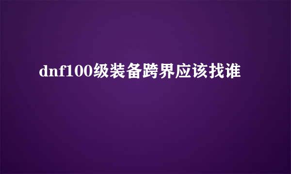 dnf100级装备跨界应该找谁