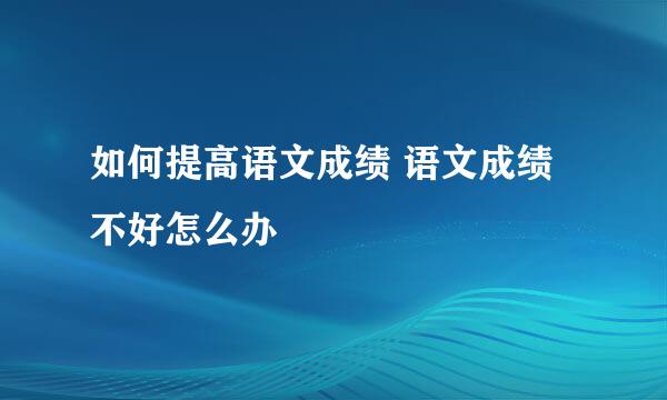 如何提高语文成绩 语文成绩不好怎么办