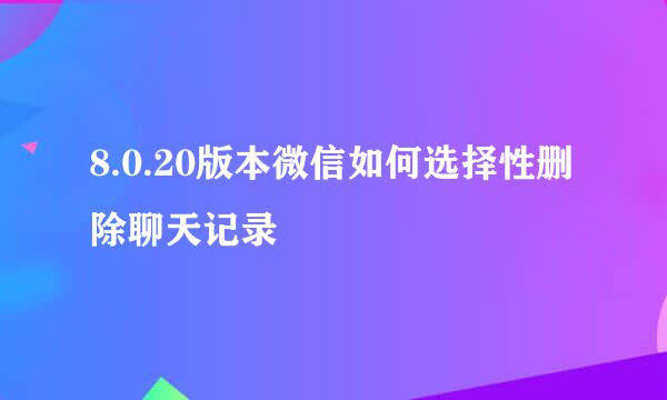 8.0.20版本微信如何选择性删除聊天记录