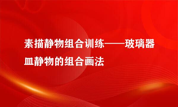 素描静物组合训练——玻璃器皿静物的组合画法
