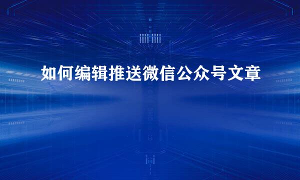 如何编辑推送微信公众号文章