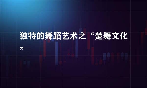 独特的舞蹈艺术之“楚舞文化”