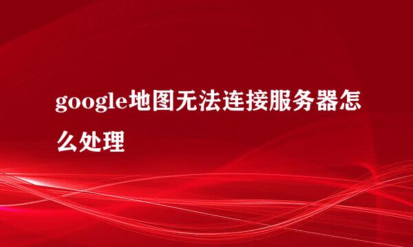google地图无法连接服务器怎么处理