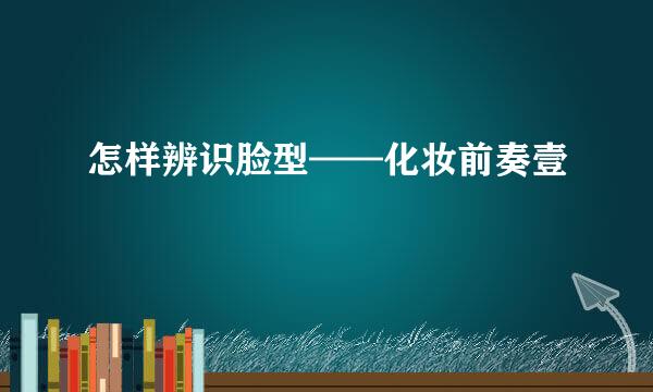 怎样辨识脸型——化妆前奏壹