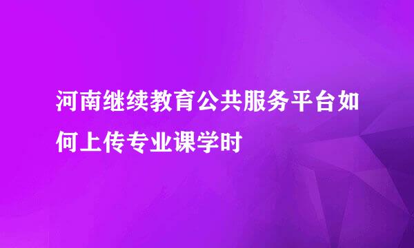 河南继续教育公共服务平台如何上传专业课学时