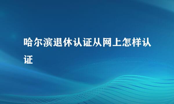 哈尔滨退休认证从网上怎样认证