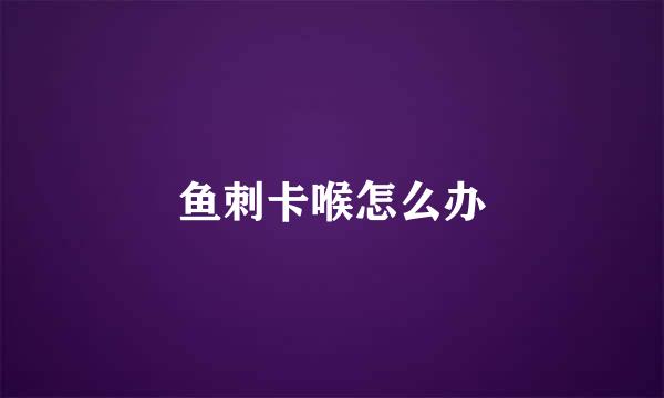 鱼刺卡喉怎么办
