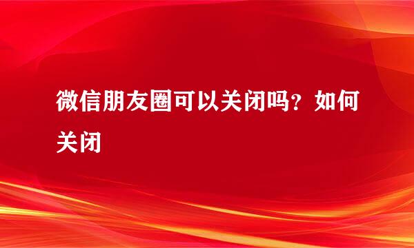 微信朋友圈可以关闭吗？如何关闭