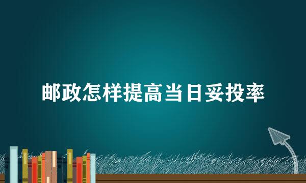 邮政怎样提高当日妥投率