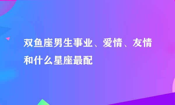 双鱼座男生事业、爱情、友情和什么星座最配