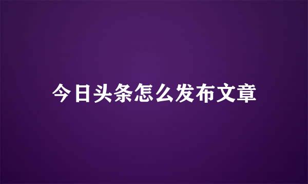 今日头条怎么发布文章