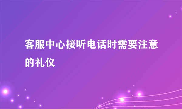 客服中心接听电话时需要注意的礼仪