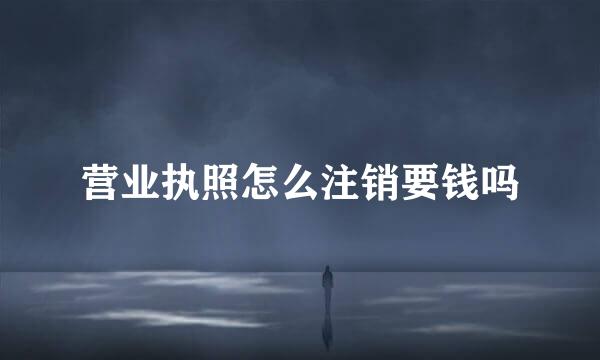 营业执照怎么注销要钱吗
