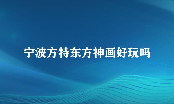 宁波方特东方神画好玩吗