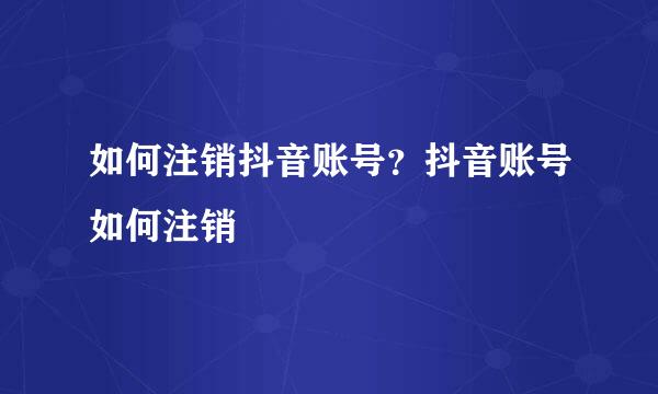 如何注销抖音账号？抖音账号如何注销