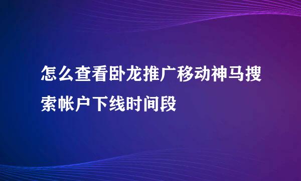 怎么查看卧龙推广移动神马搜索帐户下线时间段