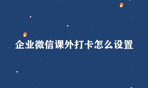 企业微信课外打卡怎么设置