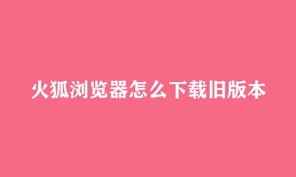 火狐浏览器怎么下载旧版本
