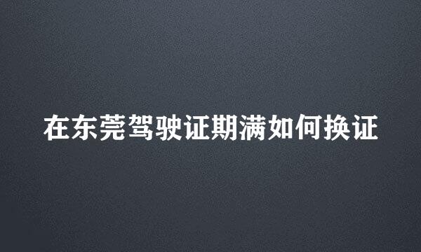 在东莞驾驶证期满如何换证