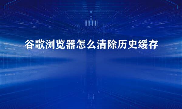 谷歌浏览器怎么清除历史缓存