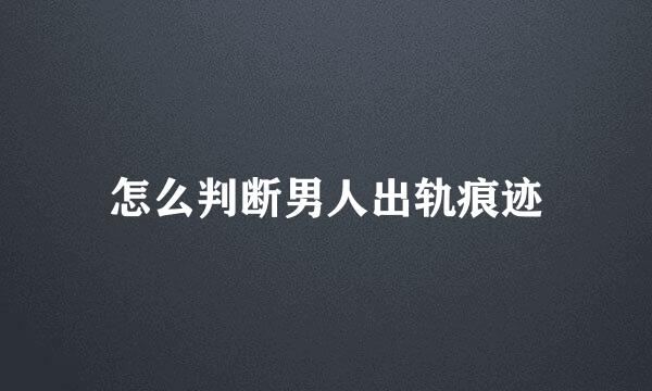 怎么判断男人出轨痕迹