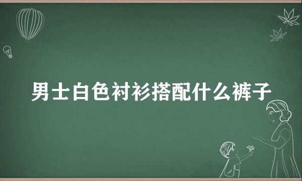 男士白色衬衫搭配什么裤子