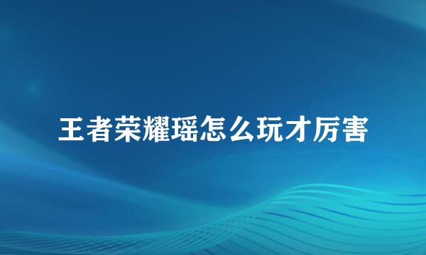 王者荣耀瑶怎么玩才厉害
