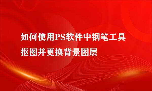 如何使用PS软件中钢笔工具抠图并更换背景图层