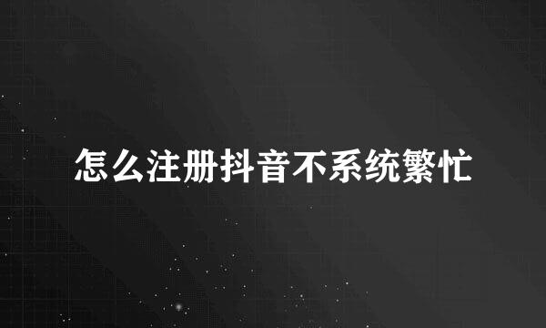 怎么注册抖音不系统繁忙