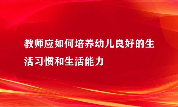 教师应如何培养幼儿良好的生活习惯和生活能力