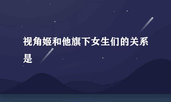 视角姬和他旗下女生们的关系是