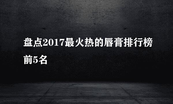 盘点2017最火热的唇膏排行榜前5名