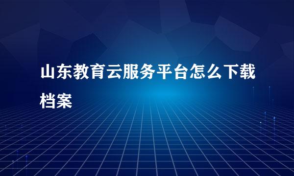 山东教育云服务平台怎么下载档案