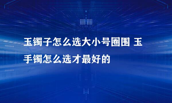 玉镯子怎么选大小号圈围 玉手镯怎么选才最好的