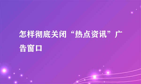 怎样彻底关闭“热点资讯”广告窗口
