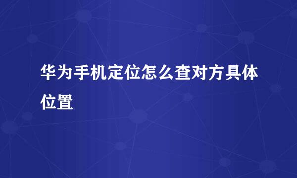 华为手机定位怎么查对方具体位置