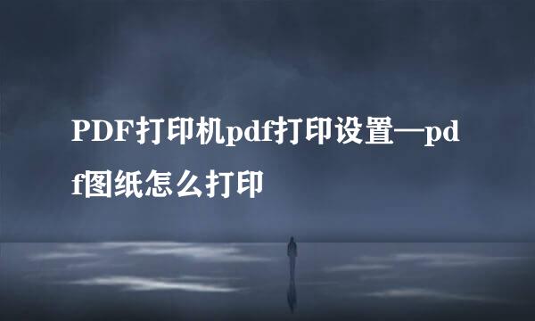 PDF打印机pdf打印设置—pdf图纸怎么打印