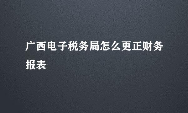 广西电子税务局怎么更正财务报表