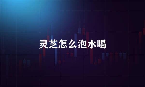 灵芝怎么泡水喝