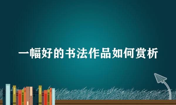 一幅好的书法作品如何赏析