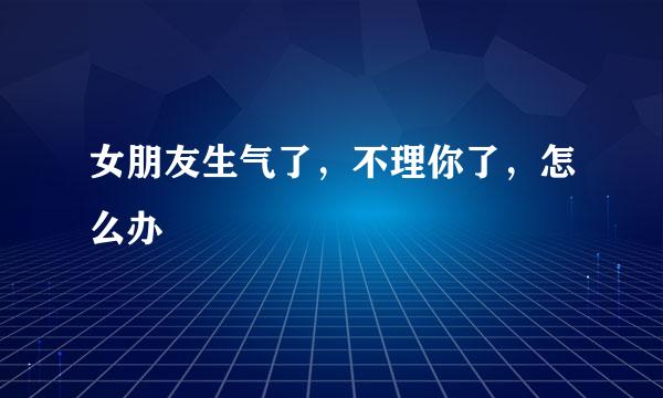 女朋友生气了，不理你了，怎么办