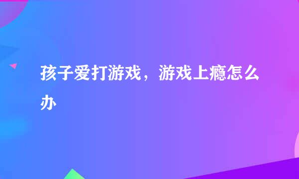 孩子爱打游戏，游戏上瘾怎么办