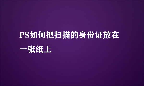 PS如何把扫描的身份证放在一张纸上