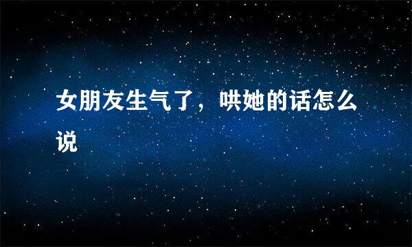 女朋友生气了，哄她的话怎么说