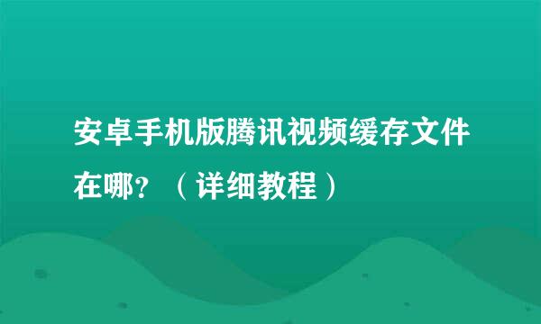 安卓手机版腾讯视频缓存文件在哪？（详细教程）