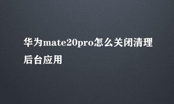华为mate20pro怎么关闭清理后台应用