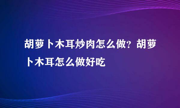 胡萝卜木耳炒肉怎么做？胡萝卜木耳怎么做好吃