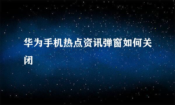 华为手机热点资讯弹窗如何关闭