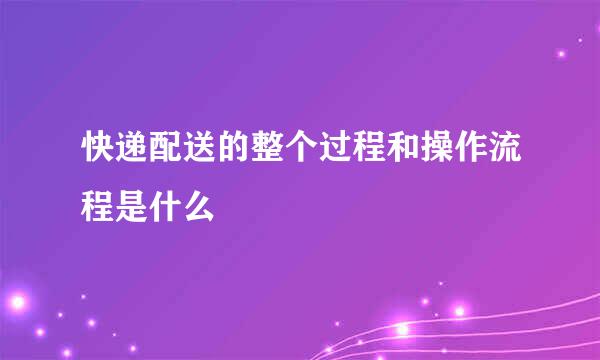 快递配送的整个过程和操作流程是什么