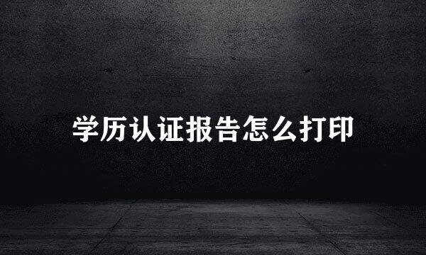 学历认证报告怎么打印